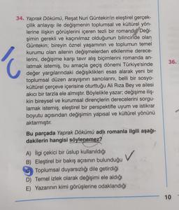 34. Yaprak Dökümü, Reşat Nuri Güntekin'in eleştirel gerçek-
çilik anlayışı ile değişmenin toplumsal ve kültürel yön-
lerine ilişkin görüşlerini içeren tezli bir romandı Deği-
şimin gerekli ve kaçınılmaz olduğunun bilincinde olan
Güntekin; bireyin öznel yaşamının ve toplumun temel
kurumu olan ailenin değişmelerden etkilenme derece-
lerini, değişime karşı tavır alış biçimlerini romanda an-
latmak istemiş, bu amaçla geçiş dönemi Türkiye'sinde
değer yargılarındaki değişiklikleri esas alarak yeni bir
toplumsal düzen arayışının sancılarını, belli bir sosyo-
kültürel çerçeve içerisine oturttuğu Ali Rıza Bey ve ailesi
akıcı bir tarzla ele almıştır. Böylelikle yazar; değişime iliş-
kin bireysel ve kurumsal dirençlerin derecelerini sorgu-
lamak istemiş, eleştirel bir perspektifle uyum ve istikrar
boyutu açısından değişimin yapısal ve kültürel yönünü
aktarmıştır.
Ć
Bu parçada Yaprak Dökümü adlı romanla ilgili aşağı-
dakilerin hangisi söylenemez?
A) İlgi çekici bir üslup kullanıldığı
B) Eleştirel bir bakış açısının bulunduğu
C) Toplumsal duyarsızlığı dile getirdiği
D) Temel izlek olarak değişimi ele aldığı
E) Yazarının kimi görüşlerine odaklandığı
✓
36.
Today
10