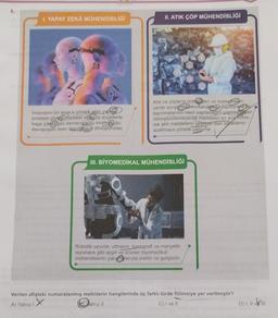 6.
I. YAPAY ZEKA MÜHENDİSLİĞİ
O
Insanların bir amaca yönelik plan vara
problem çözme Hareket ettieve engellerle
başa çıkma gibi davranışlarını inceleyip bu
davranışları birer algoritmaya dönüştürürler.
A) Yalnız I
II. ATIK ÇÖP MÜHENDİSLİĞİ
Atık ve çöplerin üreticileri ve toplandıkları
yerde ayrıştırmazsiniflandmadepolancia e
taşınmalarının nasıl yapılacağını planlayı geri
dönüştürülemeyecek maddeleri en aza indire-
rek atik maddelerin çevreye olan zararlarını
azaltmaya yönelik çalışırlar.
III. BİYOMEDİKAL MÜHENDİSLİĞİ
Robotik uzuvlar, ultrason, tomografi ve manyetik
rezonans gibi aygıt ve ürünler biyomedikal
mühendislerin çalışmalarıyla üretilir ve geliştirilir.
Verilen afişteki numaralanmış metinlerin hangilerinde üç farklı türde fiilimsiye yer verilmiştir?
X
Balnız II
C) I ve II
D) I, II ve III