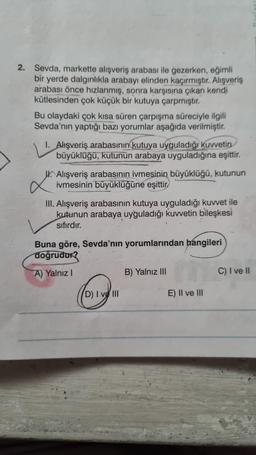 2. Sevda, markette alışveriş arabası ile gezerken, eğimli
bir yerde dalgınlıkla arabayı elinden kaçırmıştır. Alışveriş
arabası önce hızlanmış, sonra karşısına çıkan kendi
kütlesinden çok küçük bir kutuya çarpmıştır.
Bu olaydaki çok kısa süren çarpışma süreciyle ilgili
Sevda'nın yaptığı bazı yorumlar aşağıda verilmiştir.
I. Alışveriş arabasının kutuya uyguladığı kuvvetin
büyüklüğü, kutunun arabaya uyguladığına eşittir.
L
Alışveriş arabasının ivmesinin büyüklüğü, kutunun
ivmesinin büyüklüğüne eşittir
III. Alışveriş arabasının kutuya uyguladığı kuvvet ile
kutunun arabaya uyğuladığı kuvvetin bileşkesi
sıfırdır.
Buna göre, Sevda'nın yorumlarından hangileri
doğrudur?
A) Yalnız I
D) I ve III
B) Yalnız III
E) II ve III
C) I ve II