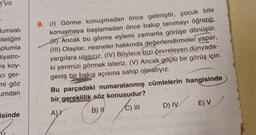 VII
lumsalı
iteliğini
plumla
tiyatro-
wa koy-
ci ger-
mi göz
umdan
isinde
9. (1) Görme konuşmadan önce gelmiştir, çocuk bile
konuşmaya başlamadan önce bakıp tanımayı öğrenir.
(H) Ancak bu görme eylemi zamanla görüşe dönüşür.
(III) Olaylar, nesneler hakkında değerlendirmeler yapar,
yargılara ulaşırız. (IV) Böylece bizi çevreleyen dünyada-
ki yerimizi görmek isteriz. (V) Ancak güçlü bir görüş için
geniş bir bakış açısına sahip olmalıyız.
Bu parçadaki numaralanmış cümlelerin hangisinde
bir gereklilik söz konusudur?
A)
C) III D) IV
C
B) I
E) V