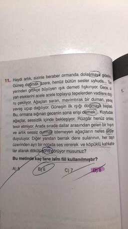 11. Haydi artık, sizinle beraber ormanda dolaşmaya gidelim.
Güneş doğmak üzere, henüz bütün sesler uykuda... Tan
yerinden gittikçe büyüyen ışık demeti fışkırıyor. Gece, si-
yah eteklerini acele acele toplayıp tepelerden vadilere doğ
ru çekiliyor. Ağaçları saran, mavimtırak bir duman, yavaş
yavaş uçup dağılıyor. Güneşin ilk ışığı doğmaya başladı.
Bu, ormana sığınan gecenin sona erişi demek... Kuytudaki
ağaçlar, sessizlik içinde bekleşiyor. Rüzgâr henüz onlara
tesir etmiyor. Arada sırada dallar arasından gelen bir hışırtı
ve artık sessiz durmak istemeyen ağaçların nefes alışlar
duyuluyor. Diğer yandan berrak dere sularının, her taşın
üzerinden ayrı bir notada ses vererek ve köpüklü kahkaha-
lar atarak dökülüşünü görüyor musunuz?
Bu metinde kaç tane isim fiil kullanılmıştır?
A) 5
BY 6
C) Z
D18
1.