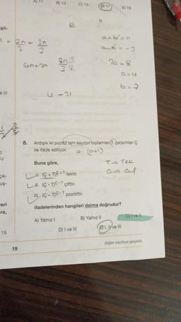 gö-
1 +
e III
R
Cik-
uş-
eri
-re,
15
19
6n+2
B) 13
8015
32
U-21
A) Yalnız I
Buna göre,
L (C+T)+T tektir.
LII. (CT)* çifttir.
C) 15
D) 17
11
D) I ve III
a. (0+¹)
8. Ardışık iki pozitif tam sayının toplamları(T, çarpımları Ç
ile ifade ediliyor.
a+b/²=11
0-6=-3
2a=8
III. (C-TC-T pozitiftir.
ifadelerinden hangileri daima doğrudur?
B) Yalnız II
E) 19
6=7
Q=C
T→ Tek
an af
ETI, I've III
W
C) I ve Il
Diğer sayfaya geçiniz.