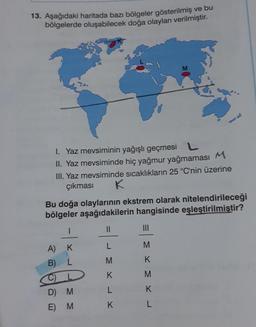 13. Aşağıdaki haritada bazı bölgeler gösterilmiş ve bu
bölgelerde oluşabilecek doğa olayları verilmiştir.
1. Yaz mevsiminin yağışlı geçmesi L
II. Yaz mevsiminde hiç yağmur yağmaması M
III. Yaz mevsiminde sıcaklıkların 25 °C'nin üzerine
çıkması
K
Bu doğa olaylarının ekstrem olarak nitelendirileceği
bölgeler aşağıdakilerin hangisinde eşleştirilmiştir?
||
L
M
K
L
A)
K
B) L
2
M M
M
D) M
E)
M
K
M