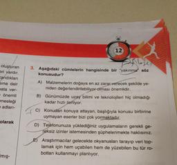 oluşturan
eri vardır.
andıkları
Sına dair
ata ver-
e önemli
mesleği
e adları-
olarak
mış-
12
3. Aşağıdaki cümlelerin hangisinde bir yakınma söz
konusudur?
A) Malzemelerin doğaya en az zarar verecek şekilde ye-
niden değerlendirilebiliyor olması önemlidir.
B) Günümüzde uzay bilimi ve teknolojileri hiç olmadığı
kadar hızlı ilerliyor.
C) Konudan konuya atlayan, başlığıyla konusu birbirine
uymayan eserler bizi çok yormaktadır.
D) Telefonunuza yüklediğiniz uygulamaların gerekli ge-
reksiz izinler istemesinden şüphelenmekte haklısınız.
E) Araştırmacılar gelecekte okyanusları tarayıp veri top-
lamak için hem uçabilen hem de yüzebilen bu tür ro-
botları kullanmayı planlıyor.