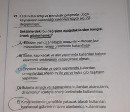 21. Hızlı nüfus artışı ve teknolojik gelişmeler doğal
kaynakların kullanıldığı sektörleri büyük ölçüde
değiştirmiştir.
JY BRUDSI Cosip
Sektörlerdeki bu değişime aşağıdakilerden hangisi
örnek gösterilemez?
A) Eskiden yalnızca temizlik amacıyla kullanılan bor
minerallerinin enerji üretiminde kullanılması
B) Sikke, kap kacak ve alet yapımında kullanılan bakırın
elektronik sektörünün vazgeçilmezi olması
C) Önceleri kulübe ve gemi yapımında kullanılan
ormanlardan ahşap ev ile yat ve kotra gibi taşıtların
yapılması
D) Sulama amaçlı ve taşımacılıkta kullanılan akarsuların,
dinamonun icadıyla enerji üretiminde kullanılması
E) Kırsal kesimde genellikle yakacak olarak kullanılan
hayvansal gübrelerin tarım alanlarında kullanılması