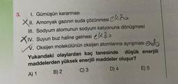 3.
1. Gümüşün kararması
XII. Amonyak gazının suda çözünmesi ekzo
III. Sodyum atomunun sodyum katyonuna dönüşmesi
XIV. Suyun buz haline gelmesi k
V. Oksijen molekülünün oksijen atomlarına ayrışması end
Yukarıdaki olaylardan kaç tanesinde düşük enerjili
maddelerden yüksek enerjili maddeler oluşur?
A) 1
C) 3
D) 4
B) 2
E) 5