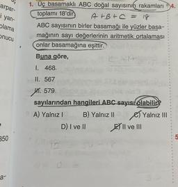 arpar-
i yan-
plama
onucu
350
a-
1. Üç basamaklı ABC doğal sayısının rakamları 4.
toplamı 18'dir
A+B+C = 18
ABC sayısının birler basamağı ile yüzler basa-
mağının sayı değerlerinin aritmetik ortalaması
onlar basamağına eşittir.
Buna göre,
I. 468.
II. 567
HT. 579.
sayılarından hangileri ABC sayısı olabilir?
A) Yalnız I
B) Yalnız II
Yalnız III
D) I ve II
II ve III
P