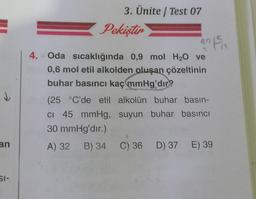 an
SI-
3. Ünite / Test 07
Pekiştir
an 150
4. Oda sıcaklığında 0,9 mol H₂O ve
0,6 mol etil alkolden oluşan çözeltinin
buhar basıncı kaç mmHg'dır?
(25 °C'de etil alkolün buhar basın-
CI 45 mmHg, suyun buhar basıncı
30 mmHg'dir.)
A) 32 B) 34 C) 36 D) 37 E) 39