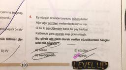 n yanına bağdaş.
siyordu.
zlık peşini bırak-
cük fiilimsi de-
D) IV
103
4. Ey rüzgâr, önünde boynunu büken dallar!
SmAğır ağır süzülen meltemlerde bir sır var.
O sır ki sevdiğimden bana bir şey fısıldar,
Kalbimde yara açarak esip giden rüzgâr.
Bu şiirde altı çizili olarak verilen sözcüklerden hangisi
sifat fiil değildir?
A) büken
G) sevdiğimden
B) süzülen
D) açarak
LEVEL UP