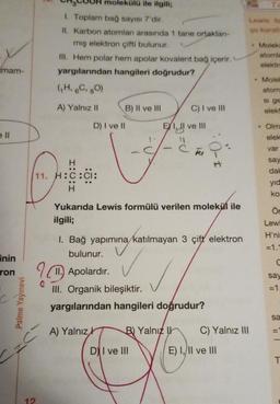 mam-
ell
inin
ron
Palme Yayınevi
olekülü ile ilgili;
1. Toplam bağ sayısı 7'dir.
II. Karbon atomlan arasında 1 tane ortaklan-
mış elektron çifti bulunur.
III. Hem polar hem apolar kovalent bağ içerir.
yargılarından hangileri doğrudur?
12
(H,6C, 8O)
A) Yalnız II
H
11. H:C:CI:
B) II ve III
D) I ve II
1
EXI, II ve III
30=C
DI ve III
C) I ve III
B) Yalnız
Yukarıda Lewis formülü verilen molekül ile
ilgili;
Fu
1. Bağ yapımına katılmayan 3 çift elektron
bulunur.
Apolardır.
III. Organik bileşiktir.
yargılarından hangileri doğrudur?
A) Yalnız
C) Yalnız III
E) I, II ve III
Te
Lewis fo
qu kurall
Moleki
atomla
elektr
Molek
atom
si ge
elekt
Olm
elek
var
say
dak
yıd
ko
Ör
Lewi
H'ni
= 1.1
C
say
=1
sa
T