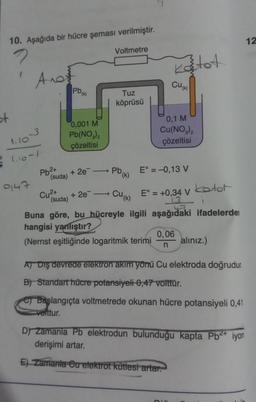 st
10. Aşağıda bir hücre şeması verilmiştir.
Anot
1.10-3
1.10-1
9147
Pb²+
(suda)
Pb (k)
0,001 M
Pb(NO3)2
çözeltisi
+ 2e
Cu²+ + 2e
(suda)
Voltmetre
Tuz
köprüsü
Pb₁
(k)
Cu(k)
Katot
Buna göre, bu hücreyle ilgili
hangisi yanlıştır?
(Nernst eşitliğinde logaritmik terimi
CU(K)
0,1 M
Cu(NO3)2
çözeltisi
E° = -0,13 V
E° = +0,34 V
L3
aşağıdaki ifadelerden
0,06
n
kotot
i
D'Y
alınız.)
A) Diş devrede elektron akım yönü Cu elektroda doğrudur.
B) Standart hücre potansiyeli 0,47 volttur.
Başlangıçta voltmetrede okunan hücre potansiyeli 0,41
volttur.
D) Zamanla Pb elektrodun bulunduğu kapta Pb²+ iyon
derişimi artar.
E) Zamanla Cu elektrot kütlesi artar.
12