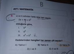 8.
AYT/ MATEMATİK
a ve b sıfırdan farklı birer tam sayıdır.
AANDAMANSATOR
2a + 4b = b²
T
B
olduğuna göre,
1.
ba
II.
ab
III. a² + b² +
ifadelerinden hangileri her zaman çift sayıdır?
B) Yalnız II
A) Yalnız I
D) I ve II
E) II ve III
P
C) Yalnız III
10