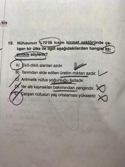 Feis
Yayınlan
***.....
19. Nüfusunun %70'lik kısmı hizmet sektöründe ça-
lışan bir ülke ile ilgili aşağıdakilerden hangisi ke-
sinlikle söylenir?
A) Ekili-dikili alanları azdır.
B) Tarımdan elde edilen üretim miktarı azdır.
Aritmetik nüfus yoğunluğu fazladır.
Yer altı kaynakları bakımından zengindir.
fals
el
Çalışan nüfusun yaş ortalaması yüksektir.