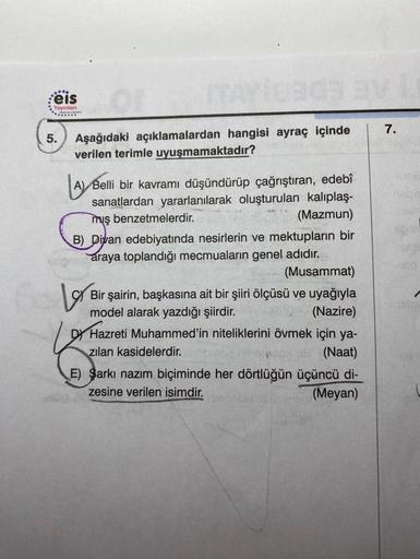 ....
Feis
Yayınlanı
5.
ITAY10903 BV
Aşağıdaki açıklamalardan hangisi ayraç içinde
verilen terimle uyuşmamaktadır?
A Belli bir kavramı düşündürüp çağrıştıran, edebî
sanatlardan yararlanılarak oluşturulan kalıplaş-
muş benzetmelerdir.
(Mazmun)
B) Divan edebi