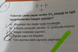 1.
:Ÿ-X-Ÿ:
T
:Y:
Yukarıda Lewis yapısı verilen XY, bileşiği ile ilgili
aşağıdakilerden hangisi yanlıştır?
A) Bileşikteki tüm bağlar polar kovalenttir.
BY Xatomu periyodik cetvelin 13. grubunda bulunur.
C Bileşik moleküler yapılıdır.
D) Apolar yapılı bir bileşiktir.
Tüm atomlar oktet yapısına ulaşmıştır.