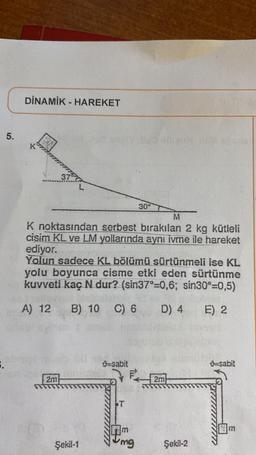 5.
5.
DİNAMİK HAREKET
2m
L
Şekil-1
K noktasından serbest bırakılan 2 kg kütleli
cisim KL ve LM yollarında aynı ivme ile hareket
ediyor.
Yolun sadece KL bölümü sürtünmeli ise KL
yolu boyunca cisme etki eden sürtünme
kuvveti kaç N dur? (sin37°-0,6; sin30°=0,5)
A) 12
B) 10 C) 6 D) 4
E) 2
-sabit
ST
30°
m
mg
M
2m
Şekil-2
-sabit
m