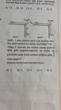 5.
cisme etki eden sürtünme
kuvveti kaç N dur? (sin37°-0,6; sin30°=0,5)
A) 12
B) 10 C) 6
D) 4 E) 2
2m
9-sabit
T
2m
Şekil-1
mg
Şekil-2
Şekil - 1 deki cisimler sabit hızla hareket eder-
ken ipteki gerilme kuvvetinin büyüklüğü T dir.
Yatay F kuvveti 2m kütleli cisme şekil-2
deki gibi uygulandığında, bu cisim ok
yönünde sabit hızla hareket ettiğine göre
F
oranı kaçtır?
(Makara sürtünmesi önemsenmiyor.)
A) 1 B) 2 C) 3
-sabit
D) 4
E) 5