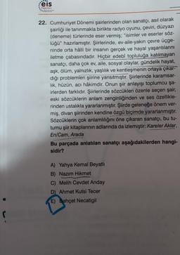 Feis
Yayınları
22. Cumhuriyet Dönemi şairlerinden olan sanatçı, asıl olarak
şairliği ile tanınmakla birlikte radyo oyunu, çeviri, düzyazı
(deneme) türlerinde eser vermiş; "isimler ve eserler söz-
lüğü" hazırlamıştır. Şiirlerinde, ev-aile-yakın çevre üçge-
ninde orta hâlli bir insanın gerçek ve hayal yaşantılarını
iletme çabasındadır. Hiçbir edebî topluluğa katılmayan
sanatçı, daha çok ev, aile, sosyal olaylar, gündelik hayat,
aşk, ölüm, yalnızlık, yaşlılık ve kentleşmenin ortaya çıkar-
dığı problemleri şiirine yansıtmıştır. Şiirlerinde karamsar-
lik, hüzün, acı hâkimdir. Onun şiir anlayışı toplumcu şa-
irlerden farklıdır. Şiirlerinde sözcükleri özenle seçen şair,
eski sözcüklerin anlam zenginliğinden ve ses özellikle-
rinden ustalıkla yararlanmıştır. Şiirde geleneğe önem ver-
miş, divan şiirinden kendine özgü biçimde yararlanmıştır.
Sözcüklerin çok anlamlılığını öne çıkaran sanatçı, bu tu-
tumu şiir kitaplarının adlarında da izlemiştir: Kareler Aklar,
En/Cam, Arada
Bu parçada anlatılan sanatçı aşağıdakilerden hangi-
sidir?
A) Yahya Kemal Beyatlı
B) Nazım Hikmet
C) Melih Cevdet Anday
D) Ahmet Kutsi Tecer
E) Behçet Necatigil