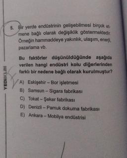 YEDIKLIM
5. Bir yerde endüstrinin gelişebilmesi birçok et-
mene bağlı olarak değişiklik göstermektedir.
Örneğin hammaddeye yakınlık, ulaşım, enerji,
pazarlama vb.
Bu faktörler düşünüldüğünde aşağıda
verilen hangi endüstri kolu diğerlerinden
farklı bir nedene bağlı olarak kurulmuştur?
A) Eskişehir - Bor işletmesi
B) Samsun - Sigara fabrikası
C) Tokat - Şeker fabrikası
D) Denizli-Pamuk dokuma fabrikası
E) Ankara - Mobilya endüstrisi