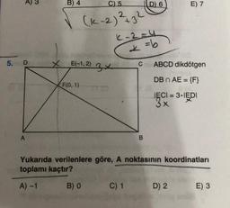 5. D
A
X
B) 4
√
E(-1,2) 3
F(0, 1)
C) 5
(K-2)²+32
B) 0
K-2=4
* = 6
C
C) 1
D) 6
B
Yukarıda verilenlere göre, A noktasının koordinatları
toplamı kaçtır?
A) -1
E) 7
ABCD dikdötgen
DB n AE = {F}
IECI = 3·IEDI
3 ×
D) 2
E) 3