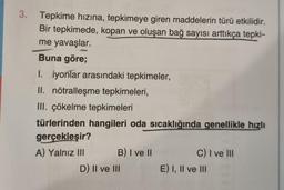 3. Tepkime hızına, tepkimeye giren maddelerin türü etkilidir.
Bir tepkimede, kopan ve oluşan bağ sayısı arttıkça tepki-
me yavaşlar.
Buna göre;
I. iyonlar arasındaki tepkimeler,
II. nötralleşme tepkimeleri,
III. çökelme tepkimeleri
türlerinden hangileri oda sıcaklığında genellikle hızlı
gerçekleşir?
A) Yalnız III
B) I ve II
D) II ve III
C) I ve III
E) I, II ve III