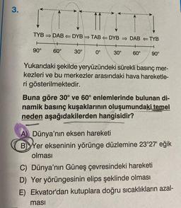 3.
TYB DAB DYBTABDYB
+
+
60°
0°
90°
...
30°
+
30°
ması
DAB
TYB
+
H
60° 90°
Yukarıdaki şekilde yeryüzündeki sürekli basınç mer-
kezleri ve bu merkezler arasındaki hava hareketle-
ri gösterilmektedir.
Buna göre 30° ve 60° enlemlerinde bulunan di-
namik basınç kuşaklarının oluşumundaki temel
neden aşağıdakilerden hangisidir?
A) Dünya'nın eksen hareketi
BYer ekseninin yörünge düzlemine 23°27' eğik
olması
C) Dünya'nın Güneş çevresindeki hareketi
D) Yer yörüngesinin elips şeklinde olması
E) Ekvator'dan kutuplara doğru sıcaklıkların azal-