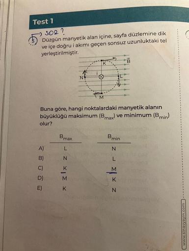 Test 1
SO2 ?
Düzgün manyetik alan içine, sayfa düzlemine dik
ve içe doğru i akımı geçen sonsuz uzunluktaki tel
yerleştirilmiştir.
A)
B)
C)
D)
E)
Bmax
N
x 31x z r
K
X
Buna göre, hangi noktalardaki manyetik alanın
büyüklüğü maksimum (Bmax) ve minimum (Bmin)
