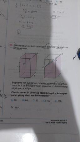 C
El
23
(x-4) - Y.-(4)
x=y=y+4
LUEY
X-4-879
X-12-1
C.
40. Şekilde taban ayrıtının uzunluğu 4 birim olan kare prizma
görülmektedir.
D
05
lbh
4
A
D) -11 E)-12
axtb
B
a. XL
-X
D
A
LI
Bu prizma yan ayrıtlarının orta noktaları olan C ve D hok-
taları ile A ve B köşelerinden geçen bir düzlemle kesilip
küçük parça atılıyor.
B
Cismin hacmi 24 birimküp azaldığına göre, kalan par-
çanın yüzey alanı kaç birimkaredir?
A) 80
B) 84 C) 92
D) 100
E) 108
MATEMATİK TESTİ BİTTİ.
FEN BİLİMLERİ TESTİNE GEÇİNİZ.