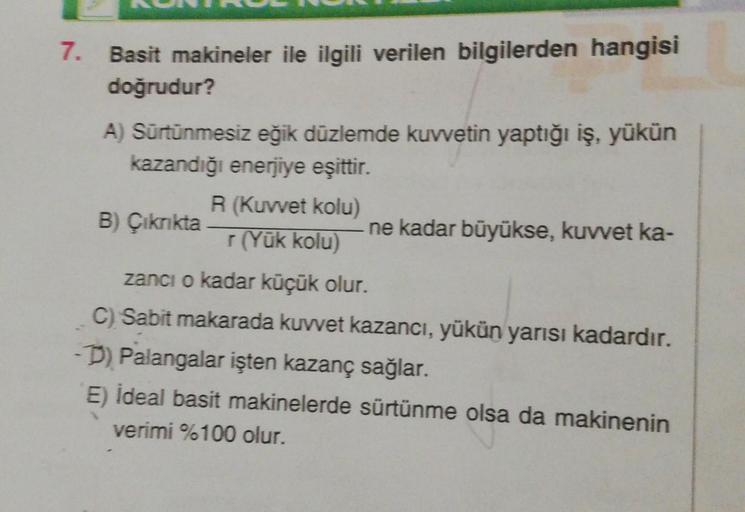 7.
Basit makineler ile ilgili verilen bilgilerden hangisi
doğrudur?
A) Sürtünmesiz eğik düzlemde kuvvetin yaptığı iş, yükün
kazandığı enerjiye eşittir.
B) Çıkrıkta
R (Kuvvet kolu)
r (Yük kolu)
ne kadar büyükse, kuvvet ka-
zancı o kadar küçük olur.
C) Sabit