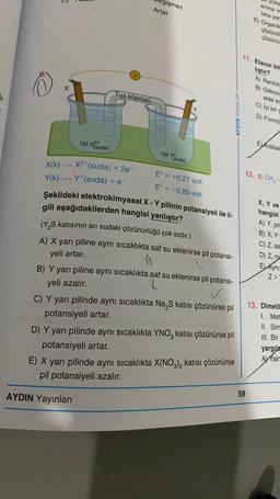 O
3
1M X(suda)
Tuz köprüsü
X(K)→ X²+(suda) + 2e¯
Y(k)→ Y* (suda) + e¯
gişmez
Artar
1M Y(suda)
E = +0,27 volt
E° = -0,80 volt
AYDIN Yayınları
Şekildeki elektrokimyasal X - Y pilinin potansiyeli ile il-
gili aşağıdakilerden hangisi yanlıştır?
(Y₂S katısının arı sudaki çözünürlüğü çok azdır.)
A) X yarı piline aynı sıcaklıkta saf su eklenirse pil potansi-
yeli artar.
B) Y yarı piline aynı sıcaklıkta saf su eklenirse pil potansi-
yeli azalır.
C) Y yarı pilinde aynı sıcaklıkta Na₂S katısı çözünürse pil
potansiyeli artar.
D) Y yarı pilinde aynı sıcaklıkta YNO katısı çözünürse pil
potansiyeli artar.
3
AYDIN YAYINLARI
E) X yarı pilinde aynı sıcaklıkta X(NO3)2 katısı çözünürse
pil potansiyeli azalır.
yüks
erime v
lıkla yar
E) Organik
çözücül
çözünür
11. Etanol bil
liştir?
A) Renksi
B) Glikozu
elde ec
C) iyi bir g
D) Formu
59
EVArabal
12. X: CH₂-
X, Y ve
hangisi
A) Y, pri
B) X, Y
C) Z, as
D) Z, ma
EL Aynı
Z>
13. Dimetil
1. Met
II. Sim
III. Bir
yargıla
A Yalm