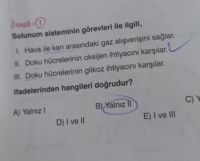 Örnek: 1
Solunum sisteminin görevleri ile ilgili,
I. Hava ile kan arasındaki gaz alışverişini sağlar.
II. Doku hücrelerinin oksijen ihtiyacını karşılar.
III. Doku hücrelerinin glikoz ihtiyacını karşılar.
ifadelerinden hangileri doğrudur?
A) Yalnız I
D) I v