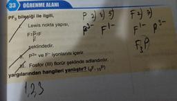 33 ÖĞRENME ALANI
PF3 bileşiği ile ilgili,
Lewis nokta yapısı,
F:P:F
F
P 2) s) 5)
2³- Fl-
şeklindedir.
1. P3+ ve Fiyonlarını içerir.
M. Fosfor (III) florür şeklinde adlandırılır.
yargılarından hangileri yanlıştır? (F, 15P)
1,23
F =) =)
Fl- p3-
T
RP