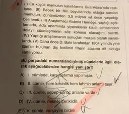 8. (1) En küçük mamutun kalıntılarına Girit Adası'nda rast-
landı. (II) Bebek bir filin boyutlarında olduğu sanılan
mamutun, günümüzden 3,5 milyon yıl önce yaşadığı
belirlendi. (III) Araştırmacı Victoria Herridge, yaptığı açık-
lamada, ada ortamında yiyeceklerin kısıtlı olmasından
dolayı cüceleşmenin söz konusu olacağını belirtti.
(IV) Yaptığı araştırmanın sonuçları makale olarak yayım-
landı. (V) Daha önce D. Bate tarafından 1904 yılında yine
Girit'te bulunan diş fosilinin fillerin atasına ait olduğu
sanılıyordu.
Bu parçadaki numaralandırılmış cümlelerle ilgili ola-
rak aşağıdakilerden hangisi yanlıştır
A) I. cümlede, karşılaştırma yapılmıştır.
B) II. cümle, hem kesinlik hem tahmin anlamı taşır.
C) III. cümle, sebep-sonuç anlamı vardır.
D) IV. cümle, nesnel içeriklidir.
E) V. cümle, varsayım bildirir.