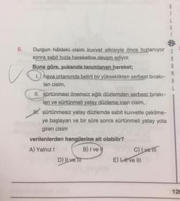 6.
Durgun hâldeki cisim kuvvet etkisiyle önce hızlanıyor
sonra sabit hızla hareketine devam ediyor.
Buna göre, yukarıda tanımlanan hareket;
1. hava ortamında belirli bir yükseklikten serbest bırakı-
lan cisim,
II. sürtünmesi önemsiz eğik düzlemden serbest bırakı-
lan ve sürtünmeli yatay düzleme.inen cisim,
JH. sürtünmesiz yatay düzlemde sabit kuvvetle çekilme-
ye başlayan ve bir süre sonra sürtünmeli yatay yola
giren cisim
verilenlerden hangilerine ait olabilir?
A) Yalnız I
B) I ve
D) ILve III
C) Ivell
E) I ve III
120