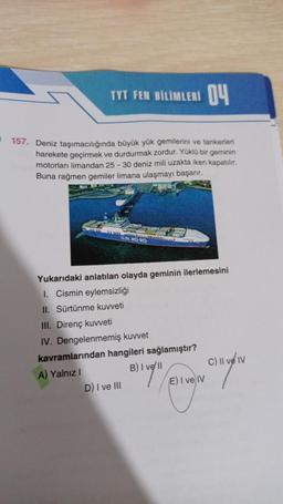 TYT FEN BİLİMLERI 04
157. Deniz taşımacılığında büyük yük gemilerini ve tankerleri
harekete geçirmek ve durdurmak zordur. Yüklü bir geminin
motorları limandan 25-30 deniz mili uzakta iken kapatılır.
Buna rağmen gemiler limana ulaşmayı başarır.
U.N. RO-RO
Yukarıdaki anlatılan olayda geminin ilerlemesini
1. Cismin eylemsizliği
II. Sürtünme kuvveti
III. Direnç kuvveti
IV. Dengelenmemiş kuvvet
kavramlarından hangileri sağlamıştır?
A) Yalnız I
B) IV/11
D) I ve III
E) I ve IV
C) II ve IV