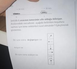 45.
- 20 m/s
K
L
Şekilde L aracının ivmesinin sıfır olduğu biliniyor.
Aralarındaki mesafenin aşağıda belirtilen koşullara
uyması için ivme vektörleri nasıl olmalıdır? Eşleştirerek
gösteriniz.
Bir süre sonra değişmiyor ise
Artıyor ise
► 30 m/s
Bir süre sonra azalıyor ise
ivme
yok