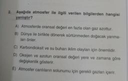 2. Aşağıda atmosfer ile ilgili verilen bilgilerden hangisi
yanlıştır?
A) Atmosferde oransal değeri en fazla olan gaz azottur.
B) Dünya ile birlikte dönerek sürtünmeden doğacak yanma-
ları önler.
C) Karbondioksit ve su buharı iklim olayları için önemlidir.
D) Oksijen ve azotun oransal değeri yere ve zamana göre
değişkenlik gösterir.
E) Atmosfer canlıların solunumu için gerekli gazlanı içerir.