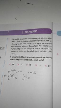 igi var-
7. Kimya öğretmeni Ali kitabına yazdığı farklı sorular-
daki X ve Y atomlarının elektron sayılarının aynı ol
duğunu ve X'in kütle numarasının sayfa numarasına
eşit olduğunu görüyor Çok çalışan Ali hoca telefo-
nuna baktığında 13 cevapsız arama olduğunu ve
bu sayının Y'nin çekirdek yüküne eşit olduğunu fark
ediyor.
X taneciğinin 14 nötronu olduğuna göre Ali hoca
kitabın kaçıncı sayfasına bakmaktadır?
A) 13
14+6
C
14 EX
b
5. DENEME
B) 14
9-b
a
C) 17
13'
D) 22
9-13
E) 27
1.