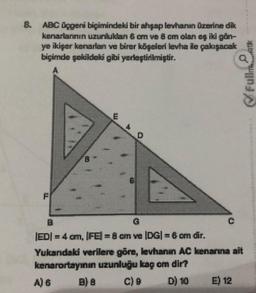 8. ABC üçgeni biçimindeki bir ahşap levhanın üzerine dik
kenarlarının uzunluklan 6 cm ve 8 om olan eş iki gån-
ye ikişer kenarlan ve birer köşeleri levha ile çakışacak
biçimde şekildeki gibi yerleştirilmiştir.
1
|ED| = 4 cm, |FE) = 8 cm ve (DG) = 6 cm dir.
Yukandaki verilere göre, levhanın AC kenarına ait
kenarortayının uzunluğu kag om dir?
A) 6
C) 9
D) 10
E) 12
Fullmet