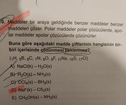 10. Maddeler bir araya geldiğinde benzer maddeler benzer
maddeleri çözer. Polar maddeler polar çözücülerde, apo-
lar maddeler apolar çözücülerde çözünürler.
Buna göre aşağıdaki madde çiftlerinin hangisinin bir-
biri içerisinde çözünmesi beklenmez?
(1H, 5B, 6C, 7N, 80, 9F, 11Na, 16S, 17CI)
NaCl(k) - H₂O(s)
B) H₂O(s) - NH3(s)
C) CC14(s) - BH3(s)
D) NaF(k) - CS₂(s)
E) CH3OH(s) - NH3(s)