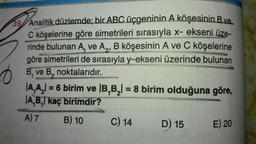 39 Analitik düzlemde; bir ABC üçgeninin A köşesinin B ve
C köşelerine göre simetrileri sırasıyla x- ekseni üze-
rinde bulunan A, ve A,, B köşesinin A ve C köşelerine
göre simetrileri de sırasıyla y-ekseni üzerinde bulunan
B. ve B, noktalarıdır.
SERRES DO
MONS
|A₂A₂| = 6 birim ve |B,B₂ = 8 birim olduğuna göre,
A,B, kaç birimdir?
A) 7
B) 10
C) 14
D) 15
E) 20
u Nib 08A