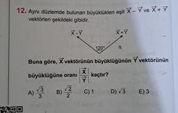 12. Aynı düzlemde bulunan büyüklükleri eşit X - Y ve X+Y
vektörleri şekildeki gibidir.
X-Y
MED
00
120°
X + Y
Buna göre, X vektörünün büyüklüğünün Yvektörünün
X
büyüklüğüne oranı kaçtır?
Ý
A) 3 B) 2 C) 1
-
D) √3
E) 3