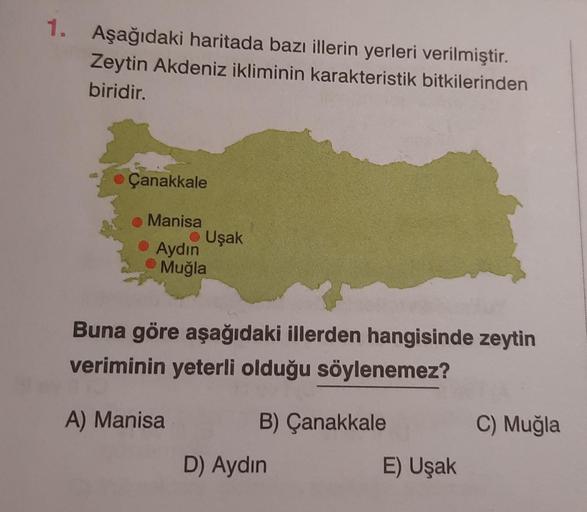 1. Aşağıdaki haritada bazı illerin yerleri verilmiştir.
Zeytin Akdeniz ikliminin karakteristik bitkilerinden
biridir.
Çanakkale
Manisa
● Uşak
Aydın
Muğla
Buna göre aşağıdaki illerden hangisinde zeytin
veriminin yeterli olduğu söylenemez?
A) Manisa
B) Çanak