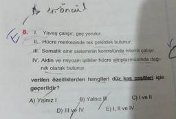 E
$ öncül
8. 1. Yavaş çalışır, geç yorulur.
II. Hücre merkezinde tek çekirdek bulunur.
III. Somatik sinir sisteminin kontrolünde istemli çalışır.
IV. Aktin ve miyozin iplikler hücre sitoplazmasında dağı-
nık olarak bulunur.
verilen özelliklerden hangileri düz kas cesitleri için
geçerlidir?
A) Yalnız I
B) Yalnız I
D) III ve IV
C) I ve II
E) I, II ve IV