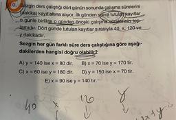 0. Sezgin ders çalıştığı dört günün sonunda çalışma sürelerini
(dakika) kayıt altına alıyor. İlk günden sonra tutulan kayıtlar
o günle birlikte o günden önceki çalışma sürelerinin top-
lamıdır. Dört günde tutulan kayıtlar sırasıyla 40, x, 120 ve
y dakikadır.
Sezgin her gün farklı süre ders çalıştığına göre aşağı-
dakilerden hangisi doğru olabilir?
A) y = 140 ise x = 80 dir.
C) x = 60 ise y = 180 dir.
40
B) x = 70 ise y = 170 tir.
D) y = 150 ise x = 70 tir.
y
E) x = 90 ise y = 140 tır.
120
W
exty.