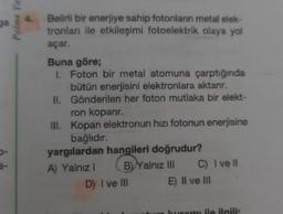 ga
Palme Ya
Belirli bir enerjiye sahip fotonların metal elek-
tronlan ile etkileşimi fotoelektrik olaya yol
açar.
Buna göre;
I. Foton bir metal atomuna çarptığında
bütün enerjisini elektronlara aktanr.
II. Gönderilen her foton mutlaka bir elekt-
ron koparır.
III. Kopan elektronun hızı fotonun enerjisine
bağlıdır.
yargılardan hangileri doğrudur?
A) Yalnız I
B) Yalnız III
D) I ve Ill
C) I ve ll
E) II ve III
ramı ile ilgili: