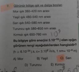 7.
Görünür bölge ışık ve dalga boyları
Mor ışık 380-420 nm arası
Yeşil ışık 480-540 nm arası
San ışık 540-580 nm arası
Turuncu işık 580-650 nm arası
Kırmızı ışık 650-760 nm
Ös
10
Bu bilgiye göre enerjisi 3.10-19 j olan ışığın
görünen rengi aşağıdakilerden hangisidir?
(h= 6.10-34 j.s, c= 3.108 m/s, 1 nm= 10-9 m)
A) Mor
B) Yeşil
D) Turuncu E)
C
C) Sarı
Kırmızı
Yavine
16
8 5.0