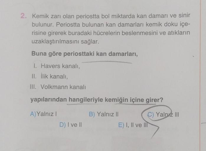 2. Kemik zarı olan periostta bol miktarda kan damarı ve sinir
bulunur. Periostta bulunan kan damarları kemik doku içe-
risine girerek buradaki hücrelerin beslenmesini ve atıkların
uzaklaştırılmasını sağlar.
Buna göre periosttaki kan damarları,
I. Havers ka