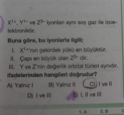 X1+, Y1- ve Z3-iyonlan aynı soy gaz ile izoe-
lektroniktir.
Buna göre, bu iyonlarla ilgili;
1. X1+'nın çekirdek yükü en büyüktür.
Çapı en büyük olan 2³-dir.
II.
III. Y ve Z'nin değerlik orbital türleri aynıdır.
ifadelerinden hangileri doğrudur?
A) Yalnız I
B) Yalnız II
D) I ve III
C) I ve Il
E) I, II ve III
1. A
2. B