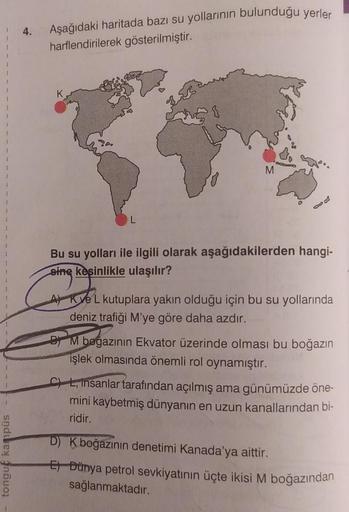 1
1
tongue kampüs
4.
Aşağıdaki haritada bazı su yollarının bulunduğu yerler
harflendirilerek gösterilmiştir.
L
M
Bu su yolları ile ilgili olarak aşağıdakilerden hangi-
sing
sine kesinlikle ulaşılır?
A) Kve L kutuplara yakın olduğu için bu su yollarında
den